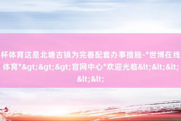 欧洲杯体育这是北塘古镇为完善配套办事措施-*世博在线娱乐体育*>>>官网中心*欢迎光临<<<