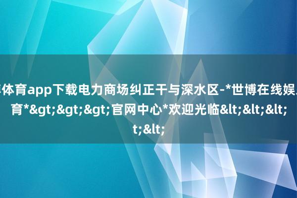 世博体育app下载电力商场纠正干与深水区-*世博在线娱乐体育*>>>官网中心*欢迎光临<<<