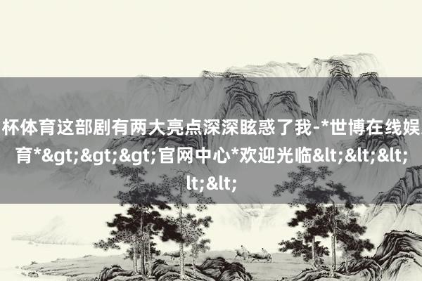 欧洲杯体育这部剧有两大亮点深深眩惑了我-*世博在线娱乐体育*>>>官网中心*欢迎光临<<<