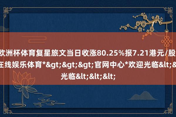 欧洲杯体育复星旅文当日收涨80.25%报7.21港元/股-*世博在线娱乐体育*>>>官网中心*欢迎光临<<<