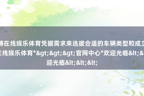 世博在线娱乐体育凭据需求来选拔合适的车辆类型和成立-*世博在线娱乐体育*>>>官网中心*欢迎光临<<<