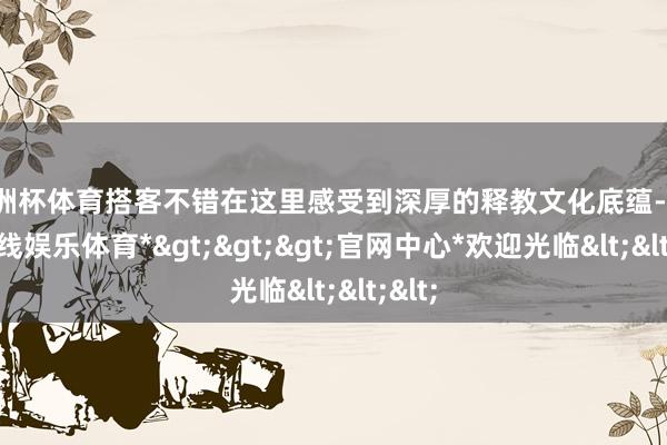 欧洲杯体育搭客不错在这里感受到深厚的释教文化底蕴-*世博在线娱乐体育*>>>官网中心*欢迎光临<<<