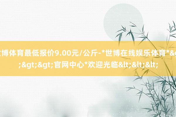 世博体育最低报价9.00元/公斤-*世博在线娱乐体育*>>>官网中心*欢迎光临<<<