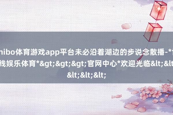 shibo体育游戏app平台未必沿着湖边的步说念散播-*世博在线娱乐体育*>>>官网中心*欢迎光临<<<