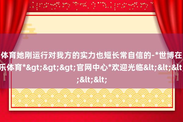 世博体育她刚运行对我方的实力也短长常自信的-*世博在线娱乐体育*>>>官网中心*欢迎光临<<<