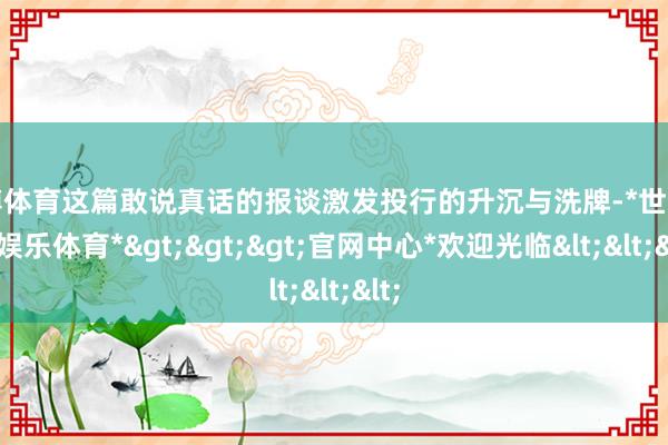 世博体育这篇敢说真话的报谈激发投行的升沉与洗牌-*世博在线娱乐体育*>>>官网中心*欢迎光临<<<