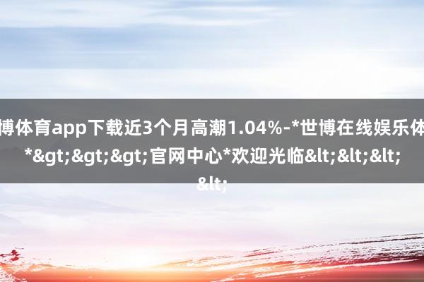 世博体育app下载近3个月高潮1.04%-*世博在线娱乐体育*>>>官网中心*欢迎光临<<<