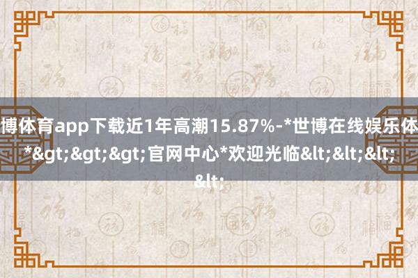 世博体育app下载近1年高潮15.87%-*世博在线娱乐体育*>>>官网中心*欢迎光临<<<