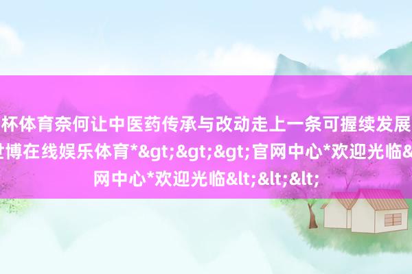 欧洲杯体育奈何让中医药传承与改动走上一条可握续发展的金光通衢-*世博在线娱乐体育*>>>官网中心*欢迎光临<<<