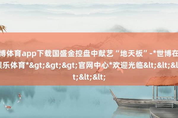 世博体育app下载国盛金控盘中献艺“地天板”-*世博在线娱乐体育*>>>官网中心*欢迎光临<<<