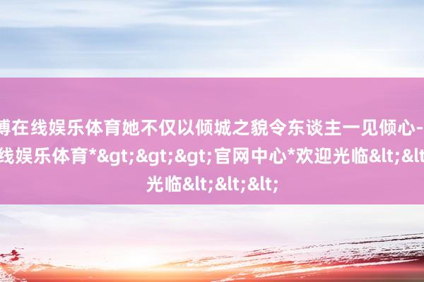 世博在线娱乐体育她不仅以倾城之貌令东谈主一见倾心-*世博在线娱乐体育*>>>官网中心*欢迎光临<<<