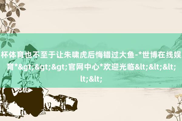 欧洲杯体育也不至于让朱啸虎后悔错过大鱼-*世博在线娱乐体育*>>>官网中心*欢迎光临<<<