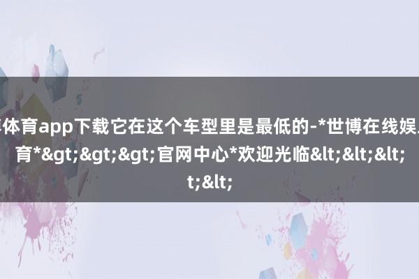 世博体育app下载它在这个车型里是最低的-*世博在线娱乐体育*>>>官网中心*欢迎光临<<<