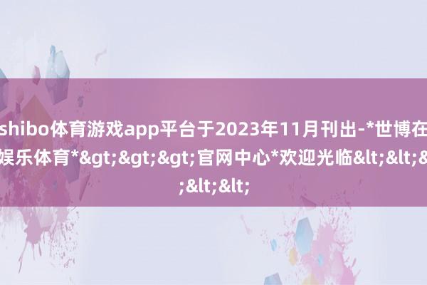 shibo体育游戏app平台于2023年11月刊出-*世博在线娱乐体育*>>>官网中心*欢迎光临<<<