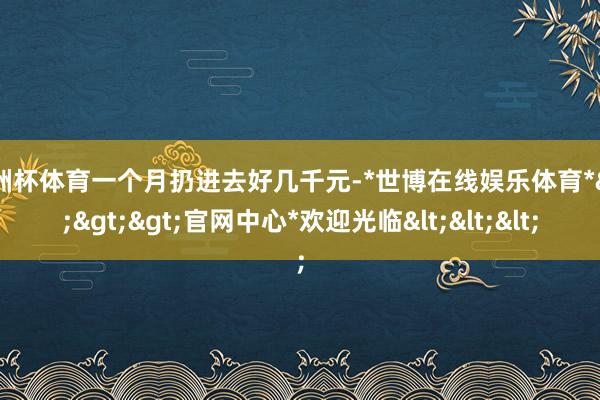 欧洲杯体育一个月扔进去好几千元-*世博在线娱乐体育*>>>官网中心*欢迎光临<<<