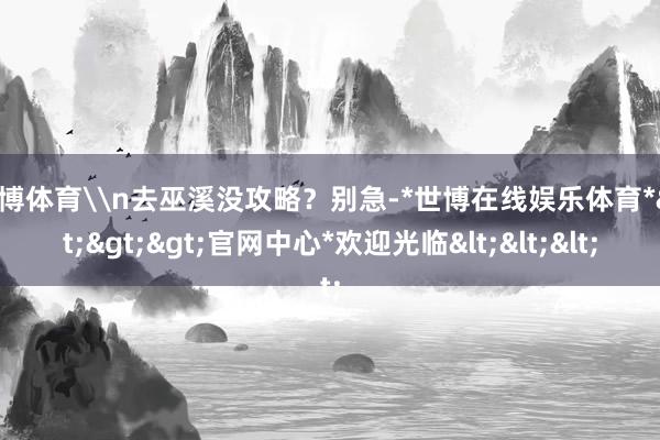 世博体育\n去巫溪没攻略？别急-*世博在线娱乐体育*>>>官网中心*欢迎光临<<<