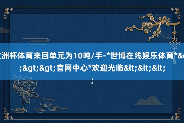 欧洲杯体育来回单元为10吨/手-*世博在线娱乐体育*>>>官网中心*欢迎光临<<<