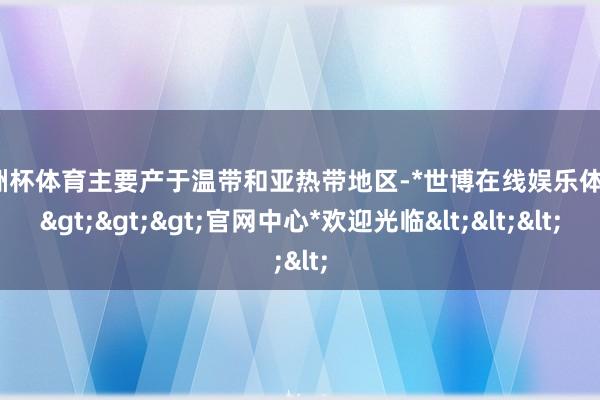 欧洲杯体育主要产于温带和亚热带地区-*世博在线娱乐体育*>>>官网中心*欢迎光临<<<