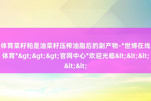 世博体育菜籽粕是油菜籽压榨油脂后的副产物-*世博在线娱乐体育*>>>官网中心*欢迎光临<<<