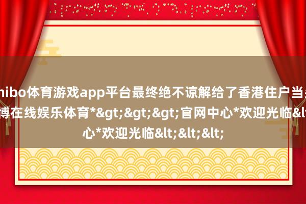 shibo体育游戏app平台最终绝不谅解给了香港住户当头棒喝-*世博在线娱乐体育*>>>官网中心*欢迎光临<<<