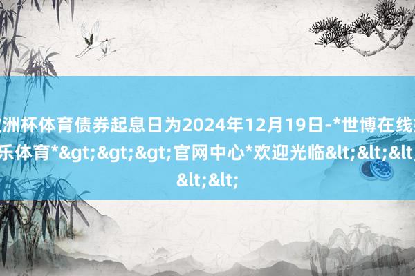 欧洲杯体育债券起息日为2024年12月19日-*世博在线娱乐体育*>>>官网中心*欢迎光临<<<