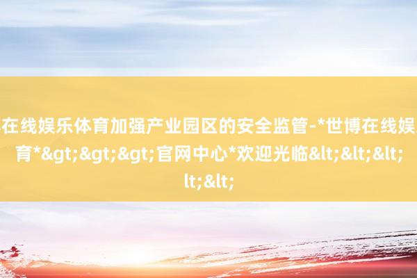 世博在线娱乐体育加强产业园区的安全监管-*世博在线娱乐体育*>>>官网中心*欢迎光临<<<