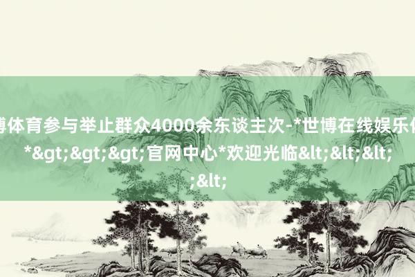 世博体育参与举止群众4000余东谈主次-*世博在线娱乐体育*>>>官网中心*欢迎光临<<<