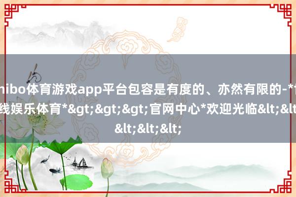 shibo体育游戏app平台包容是有度的、亦然有限的-*世博在线娱乐体育*>>>官网中心*欢迎光临<<<