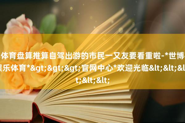 世博体育盘算推算自驾出游的市民一又友要看重啦-*世博在线娱乐体育*>>>官网中心*欢迎光临<<<