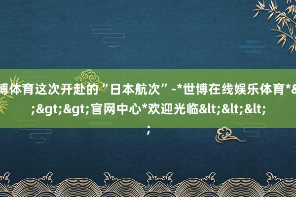 世博体育这次开赴的“日本航次”-*世博在线娱乐体育*>>>官网中心*欢迎光临<<<