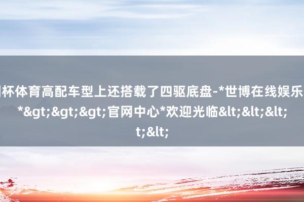 欧洲杯体育高配车型上还搭载了四驱底盘-*世博在线娱乐体育*>>>官网中心*欢迎光临<<<