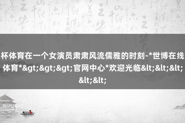 欧洲杯体育在一个女演员肃肃风流儒雅的时刻-*世博在线娱乐体育*>>>官网中心*欢迎光临<<<