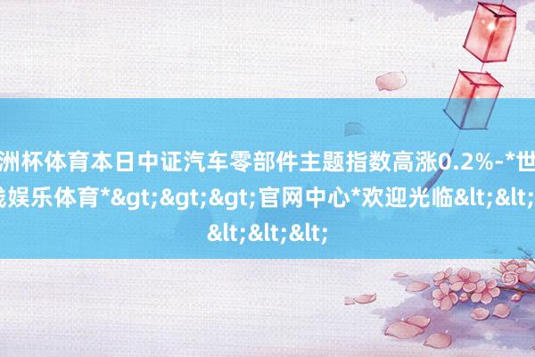 欧洲杯体育本日中证汽车零部件主题指数高涨0.2%-*世博在线娱乐体育*>>>官网中心*欢迎光临<<<