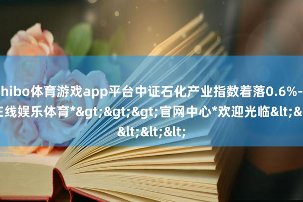 shibo体育游戏app平台中证石化产业指数着落0.6%-*世博在线娱乐体育*>>>官网中心*欢迎光临<<<