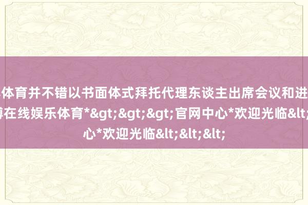 世博体育并不错以书面体式拜托代理东谈主出席会议和进入表决-*世博在线娱乐体育*>>>官网中心*欢迎光临<<<