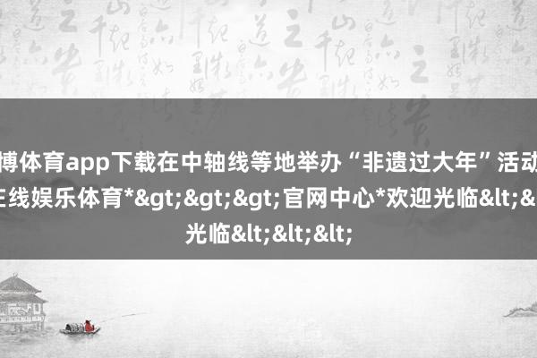 世博体育app下载在中轴线等地举办“非遗过大年”活动-*世博在线娱乐体育*>>>官网中心*欢迎光临<<<