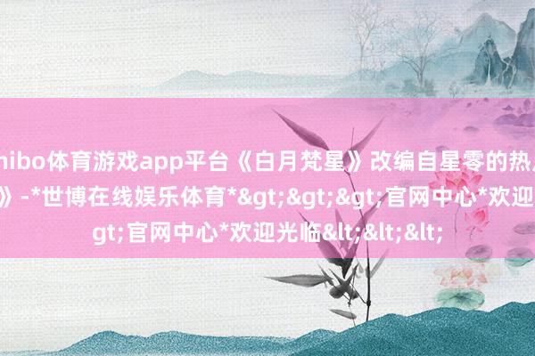 shibo体育游戏app平台《白月梵星》改编自星零的热点演义《白烁上神》-*世博在线娱乐体育*>>>官网中心*欢迎光临<<<