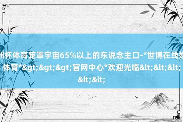 欧洲杯体育笼罩宇宙65%以上的东说念主口-*世博在线娱乐体育*>>>官网中心*欢迎光临<<<