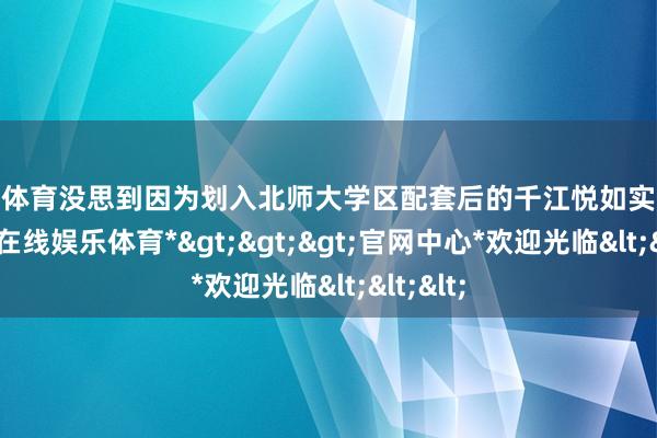 世博体育没思到因为划入北师大学区配套后的千江悦如实火爆-*世博在线娱乐体育*>>>官网中心*欢迎光临<<<