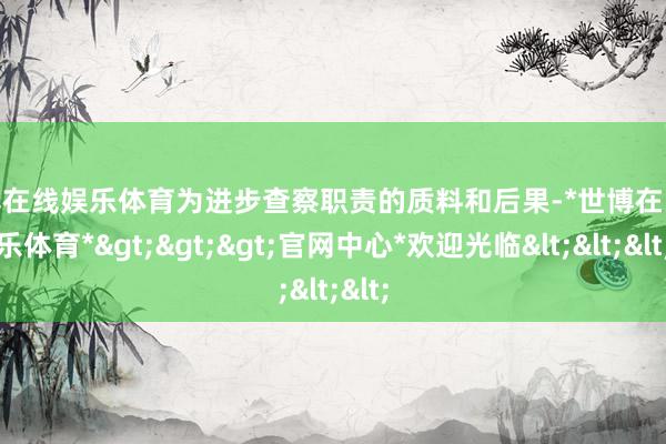 世博在线娱乐体育为进步查察职责的质料和后果-*世博在线娱乐体育*>>>官网中心*欢迎光临<<<