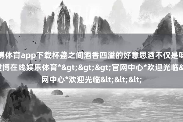 世博体育app下载杯盏之间酒香四溢的好意思酒不仅是味觉的享受-*世博在线娱乐体育*>>>官网中心*欢迎光临<<<