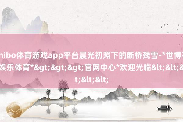 shibo体育游戏app平台晨光初照下的断桥残雪-*世博在线娱乐体育*>>>官网中心*欢迎光临<<<