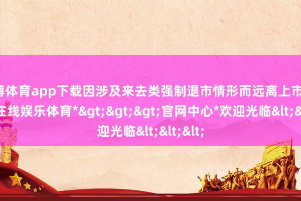 世博体育app下载因涉及来去类强制退市情形而远离上市的-*世博在线娱乐体育*>>>官网中心*欢迎光临<<<