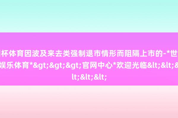 欧洲杯体育因波及来去类强制退市情形而阻隔上市的-*世博在线娱乐体育*>>>官网中心*欢迎光临<<<