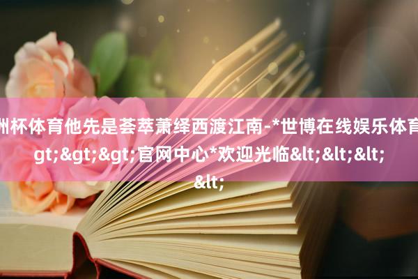 欧洲杯体育他先是荟萃萧绎西渡江南-*世博在线娱乐体育*>>>官网中心*欢迎光临<<<