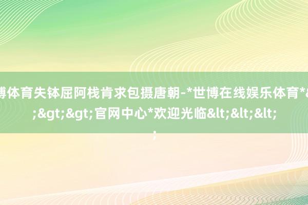 世博体育失钵屈阿栈肯求包摄唐朝-*世博在线娱乐体育*>>>官网中心*欢迎光临<<<