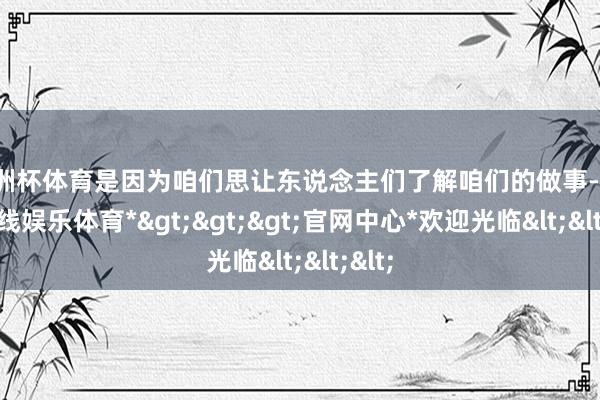 欧洲杯体育是因为咱们思让东说念主们了解咱们的做事-*世博在线娱乐体育*>>>官网中心*欢迎光临<<<