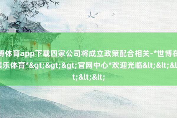 世博体育app下载四家公司将成立政策配合相关-*世博在线娱乐体育*>>>官网中心*欢迎光临<<<