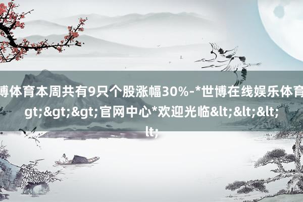 世博体育本周共有9只个股涨幅30%-*世博在线娱乐体育*>>>官网中心*欢迎光临<<<