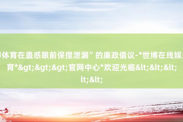 世博体育在蛊惑眼前保捏泄漏”的廉政倡议-*世博在线娱乐体育*>>>官网中心*欢迎光临<<<